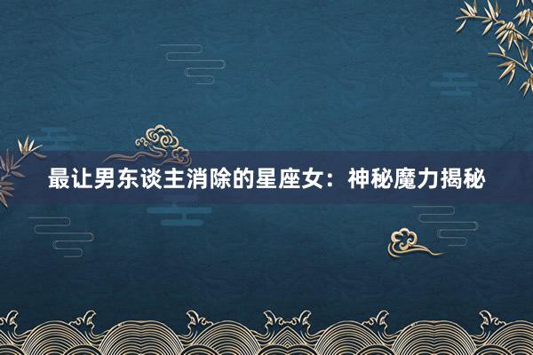 最让男东谈主消除的星座女：神秘魔力揭秘